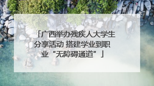 广西举办残疾人大学生分享活动 搭建学业到职业“无障碍通道”