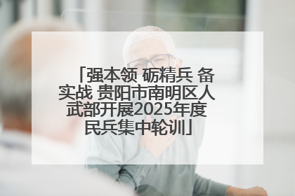 强本领 砺精兵 备实战 贵阳市南明区人武部开展2025年度民兵集中轮训