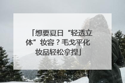 想要夏日“轻透立体”妆容？毛戈平化妆品轻松拿捏