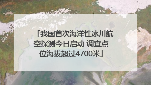我国首次海洋性冰川航空探测今日启动 调查点位海拔超过4700米