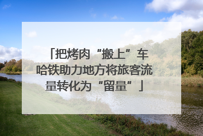 把烤肉“搬上”车 哈铁助力地方将旅客流量转化为“留量”
