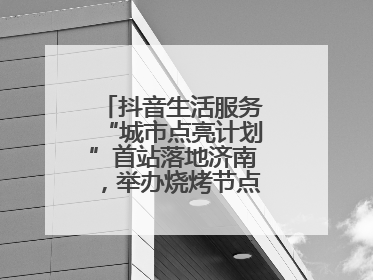 抖音生活服务“城市点亮计划”首站落地济南，举办烧烤节点亮“夜经济”