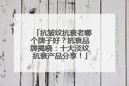 抗皱纹抗衰老哪个牌子好？抗衰品牌揭晓：十大淡纹抗衰产品分享！