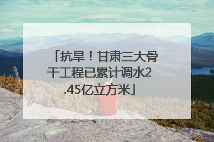 抗旱！甘肃三大骨干工程已累计调水2.45亿立方米