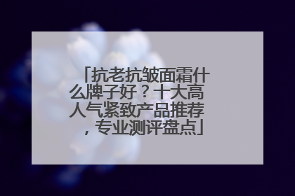 抗老抗皱面霜什么牌子好？十大高人气紧致产品推荐，专业测评盘点