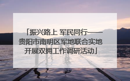 振兴路上 军民同行——贵阳市南明区军地联合实地开展双拥工作调研活动
