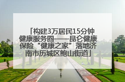 构建3万居民15分钟健康服务圈——昆仑健康保险“健康之家”落地济南市历城区鲍山街道