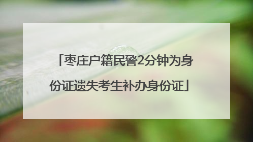 枣庄户籍民警2分钟为身份证遗失考生补办身份证