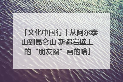文化中国行丨从阿尔泰山到昆仑山 新疆岩壁上的“朋友圈”画的啥