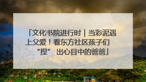 文化书院进行时｜当彩泥遇上父爱！看东方社区孩子们 “捏” 出心目中的爸爸