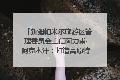 新疆帕米尔旅游区管理委员会主任阿力甫·阿克木汗：打造高原特色文旅品牌 推动县域旅游高质量发展｜第七届全国县域旅游研究成果发布系列活动