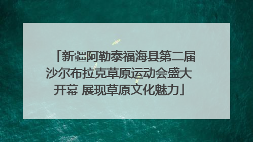 新疆阿勒泰福海县第二届沙尔布拉克草原运动会盛大开幕 展现草原文化魅力