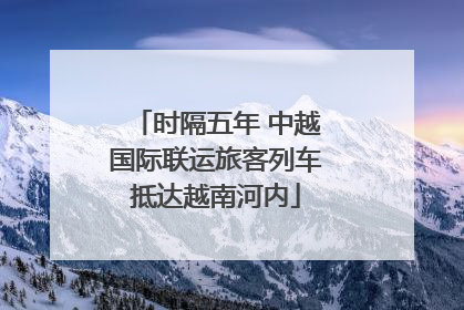时隔五年 中越国际联运旅客列车抵达越南河内