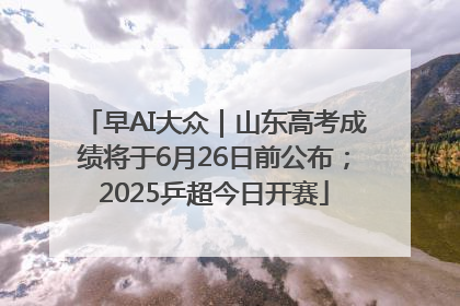 早AI大众｜山东高考成绩将于6月26日前公布；2025乒超今日开赛