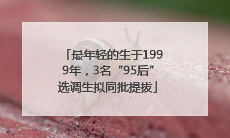 最年轻的生于1999年，3名“95后”选调生拟同批提拔