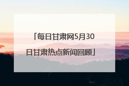 每日甘肃网5月30日甘肃热点新闻回顾
