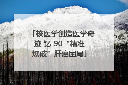 核医学创造医学奇迹 钇-90“精准爆破”肝癌困局