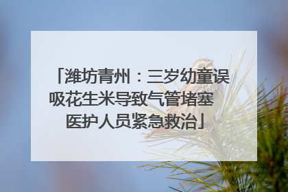 潍坊青州：三岁幼童误吸花生米导致气管堵塞 医护人员紧急救治