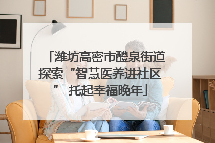 潍坊高密市醴泉街道探索“智慧医养进社区” 托起幸福晚年