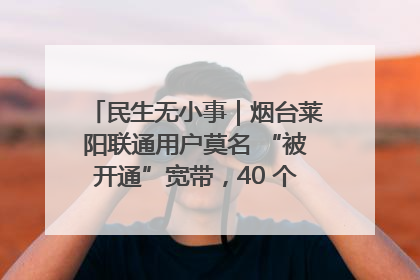 民生无小事｜烟台莱阳联通用户莫名 “被开通”宽带，40 个月扣费无人知