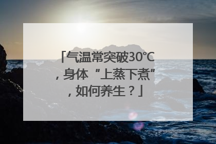 气温常突破30℃，身体“上蒸下煮”，如何养生？
