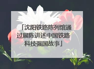 沈阳铁路陈列馆通过展陈讲述中国铁路科技强国故事