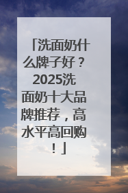 洗面奶什么牌子好？2025洗面奶十大品牌推荐，高水平高回购！
