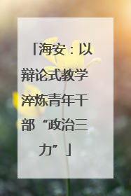 海安：以辩论式教学淬炼青年干部“政治三力”