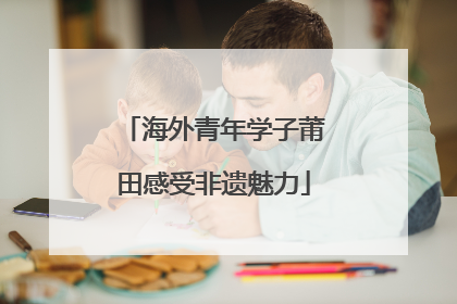 海外青年学子莆田感受非遗魅力