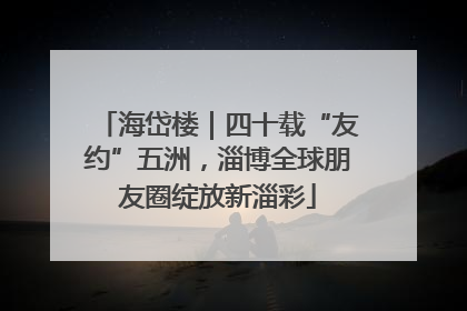 海岱楼｜四十载“友约”五洲，淄博全球朋友圈绽放新淄彩