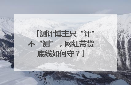 测评博主只“评”不“测”，网红带货底线如何守？