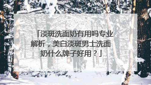 淡斑洗面奶有用吗专业解析，美白淡斑男士洗面奶什么牌子好用？