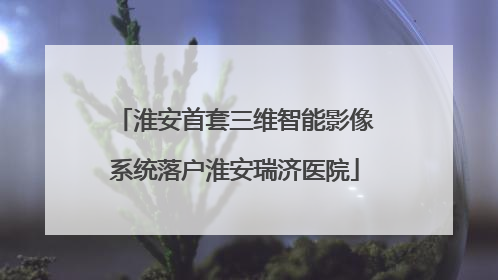 淮安首套三维智能影像系统落户淮安瑞济医院