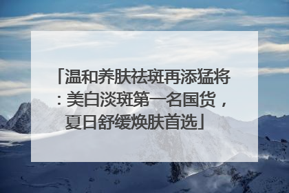 温和养肤祛斑再添猛将：美白淡斑第一名国货，夏日舒缓焕肤首选