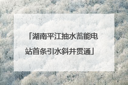 湖南平江抽水蓄能电站首条引水斜井贯通