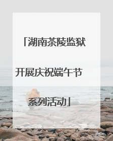 湖南茶陵监狱开展庆祝端午节系列活动