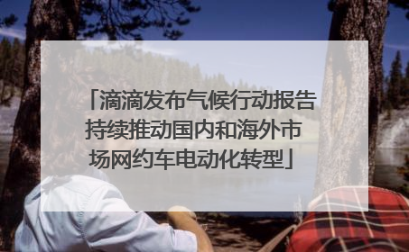 滴滴发布气候行动报告 持续推动国内和海外市场网约车电动化转型