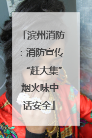 滨州消防：消防宣传“赶大集” 烟火味中话安全