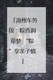 漳州车务段：粽香润童梦 “粽”享亲子情