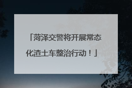 菏泽交警将开展常态化渣土车整治行动！
