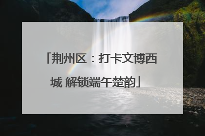 荆州区：打卡文博西城 解锁端午楚韵