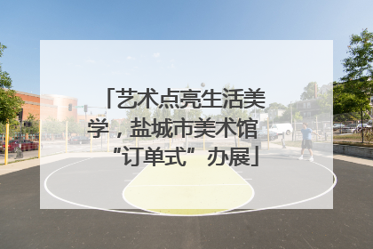 艺术点亮生活美学，盐城市美术馆“订单式”办展