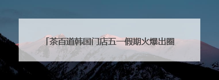 茶百道韩国门店五一假期火爆出圈，新茶饮品牌海外影响力持续攀升
