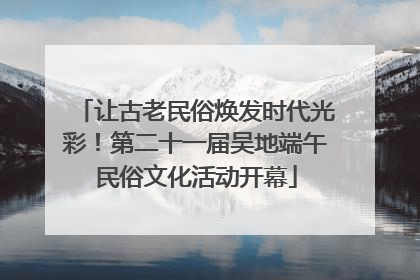 让古老民俗焕发时代光彩！第二十一届吴地端午民俗文化活动开幕