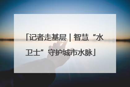 记者走基层｜智慧“水卫士”守护城市水脉