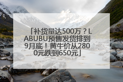 补货量达500万？LABUBU预售发货排到9月底！黄牛价从2800元跌到650元