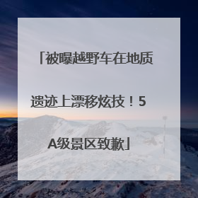 被曝越野车在地质遗迹上漂移炫技！5A级景区致歉