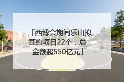 西博会期间乐山拟签约项目22个，总金额超550亿元