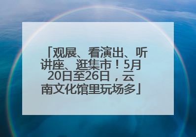 观展、看演出、听讲座、逛集市！5月20日至26日，云南文化馆里玩场多