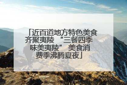 近百道地方特色美食齐聚夷陵 “三餐四季 味美夷陵” 美食消费季沸腾夏夜